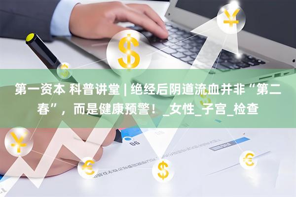 第一资本 科普讲堂 | 绝经后阴道流血并非“第二春”，而是健康预警！_女性_子宫_检查