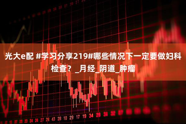 光大e配 #学习分享219#哪些情况下一定要做妇科检查？_月经_阴道_肿瘤