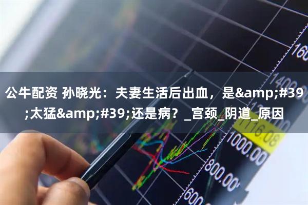 公牛配资 孙晓光：夫妻生活后出血，是&#39;太猛&#39;还是病？_宫颈_阴道_原因