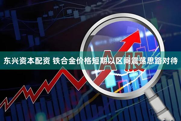 东兴资本配资 铁合金价格短期以区间震荡思路对待