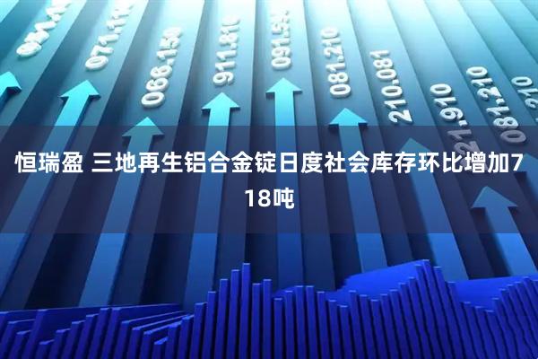恒瑞盈 三地再生铝合金锭日度社会库存环比增加718吨