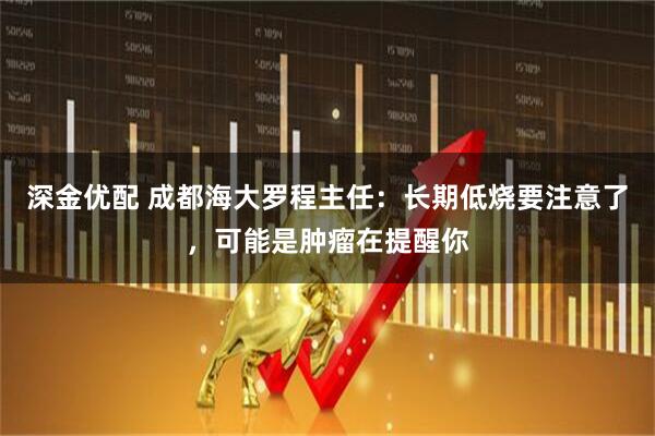 深金优配 成都海大罗程主任：长期低烧要注意了，可能是肿瘤在提醒你