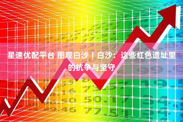 星速优配平台 图观白沙丨白沙：这些红色遗址里的抗争与坚守