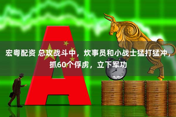 宏粤配资 总攻战斗中，炊事员和小战士猛打猛冲，抓60个俘虏，立下军功