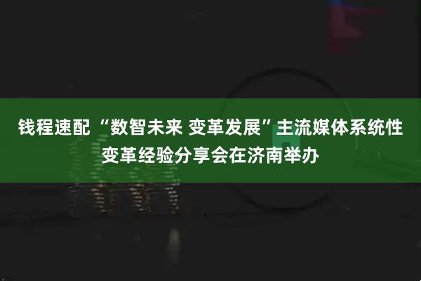 钱程速配 “数智未来 变革发展”主流媒体系统性变革经验分享会在济南举办