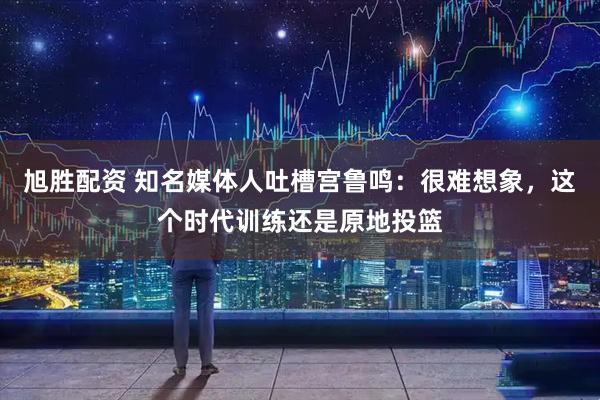 旭胜配资 知名媒体人吐槽宫鲁鸣：很难想象，这个时代训练还是原地投篮