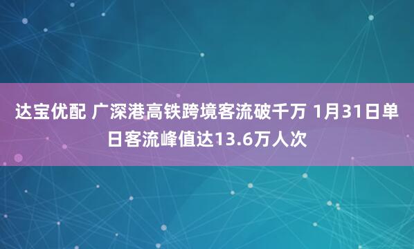 达宝优配 广深港高铁跨境客流破千万 1月31日单日客流峰值达13.6万人次
