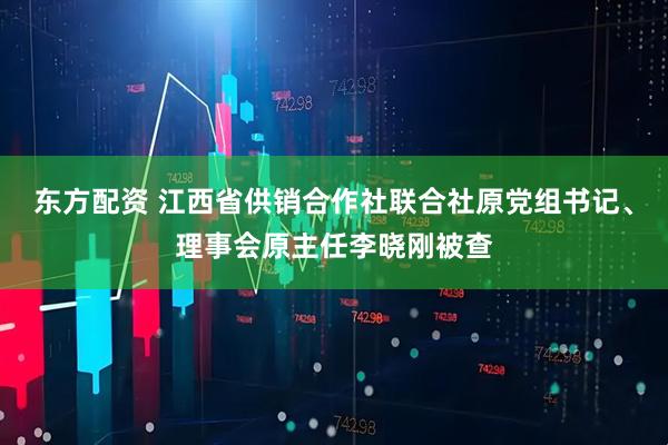 东方配资 江西省供销合作社联合社原党组书记、理事会原主任李晓刚被查