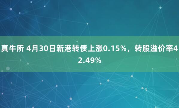 真牛所 4月30日新港转债上涨0.15%，转股溢价率42.49%