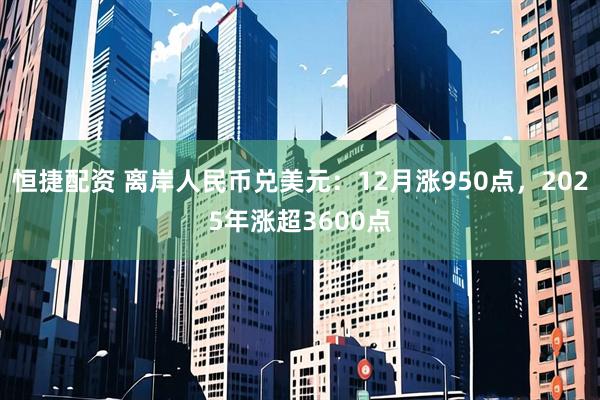 恒捷配资 离岸人民币兑美元：12月涨950点，2025年涨超3600点