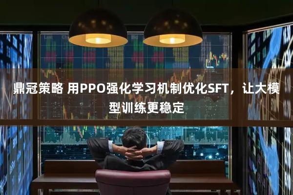 鼎冠策略 用PPO强化学习机制优化SFT，让大模型训练更稳定