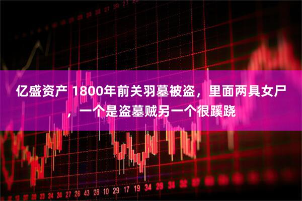 亿盛资产 1800年前关羽墓被盗，里面两具女尸，一个是盗墓贼另一个很蹊跷