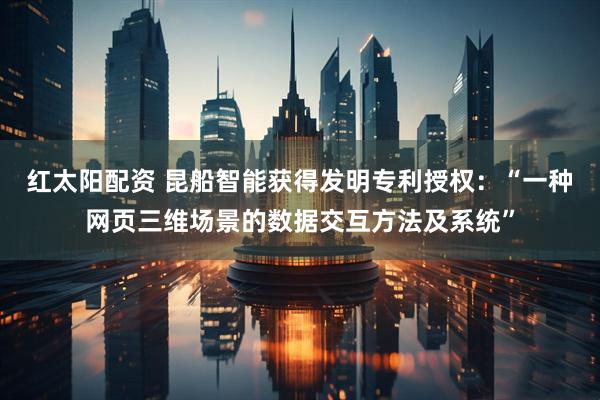 红太阳配资 昆船智能获得发明专利授权：“一种网页三维场景的数据交互方法及系统”