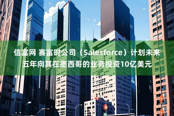 信富网 赛富时公司（Salesforce）计划未来五年向其在墨西哥的业务投资10亿美元