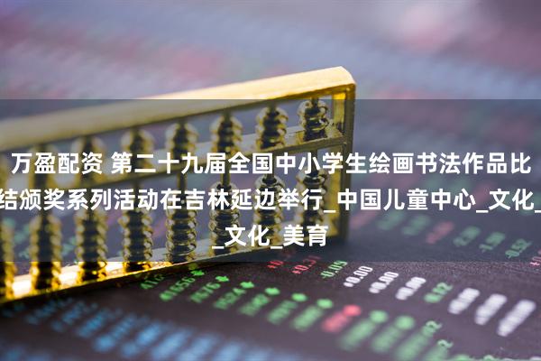 万盈配资 第二十九届全国中小学生绘画书法作品比赛总结颁奖系列活动在吉林延边举行_中国儿童中心_文化_美育